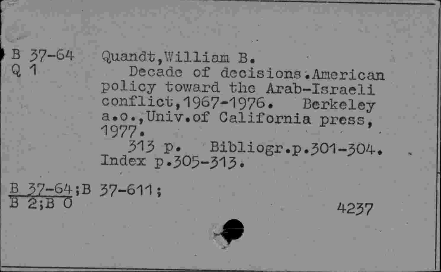 ﻿B 37-64 Quandt,William B.
Q 1	Decade of decisions.American
policy toward the Arab-Israeli conflict,1967-1976. Berkeley a.o.,Univ.of California press, 1977.	'
313 P«	Bibliogr.p.301-304.
Index p.305-543«
B 37-64;B 37-611;
K2?B~0	4237